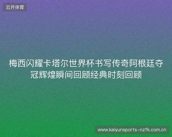 梅西闪耀卡塔尔世界杯书写传奇阿根廷夺冠辉煌瞬间回顾经典时刻回顾 梅西闪耀卡塔尔世界杯书写传奇阿根廷夺冠辉煌瞬间回顾经典时刻回顾